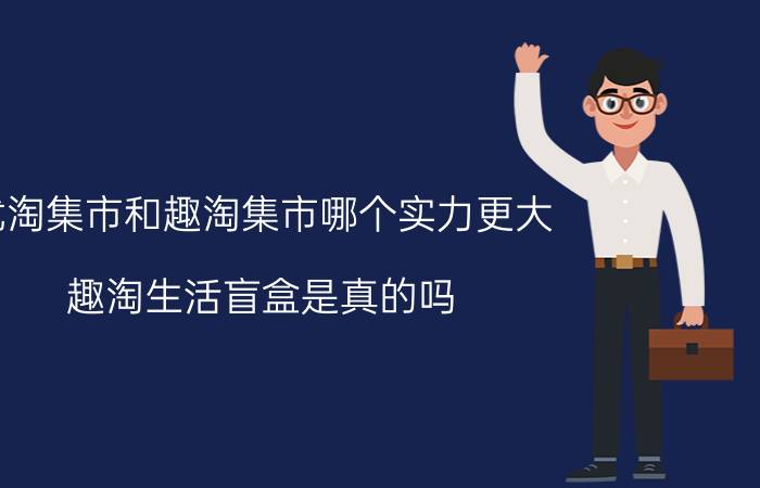 优淘集市和趣淘集市哪个实力更大 趣淘生活盲盒是真的吗？